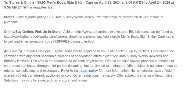 *In Stores & Online - $5.95 Men's Body, Skin & Hair Care on April 23, 2024 at 6:00 AM ET to April 24, 2024 at 5:59 AM ET. While supplies last.  Stores: Valid at participating U.S. Bath & Body Works stores. Print this email or provide on device at time of purchase.  Online/Buy Online, Pick Up In Store: Valid on http://www.bathandbodyworks.com. Eligible items can be found at http://www.bathandbodyworks.com/c/mens-shop/mens-promotion. Add eligible Men's Body, Skin & Hair Care items to cart and enter promotion code HISFAVES during checkout.  All: Limit 24. Excludes Cologne. Eligible items will be adjusted to $5.95 at checkout, up to the limit. Offer cannot be combined with any other scannable coupons or code-based offers except My Bath & Body Works Rewards and
 Birthday Reward. This offer is not redeemable for cash or gift cards. Offer is not valid toward previous purchases or on product purchased through third parties (including, but not limited to, Instacart). Offer subject to adjustment due to returns, cancellations and exchanges. Refer to the return policy for more information. No rain checks issued. Void if altered, copied, transferred, auctioned or sold. Other restrictions may apply. Offer subject to change without notice. Selection may vary by store, pick up in store, and online.