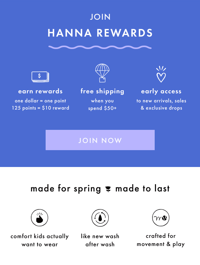 JOIN HANNA REWARDS | earn rewards | one dollar = one point | 125 points = $10 reward | free shipping when you spend $50+ | early access to new arrivals, sales & exclusive drops | JOIN NOW | made for spring made to last | comfort kids actually want to wear | like new wash after wash | crafted for movement & play