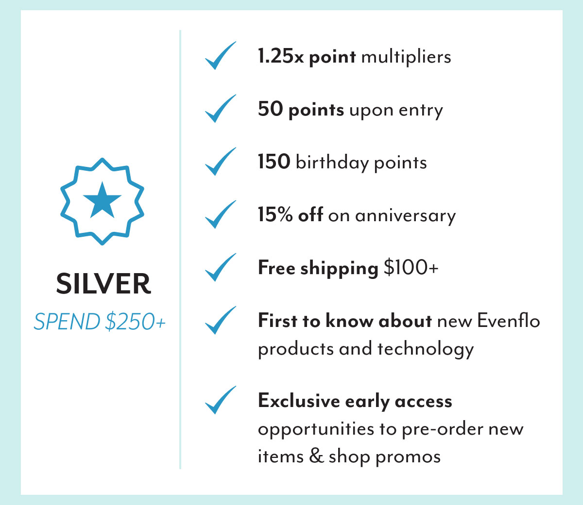 Silver | Spend $250+ | 1.25x point multipliers | 50 points upon entry | 150 birthday points | 15% off on anniversary | Free shipping $100+ | First to know about new Evenflo products and technology | Exclusive early access opportunities to pre-order new items & shop promos