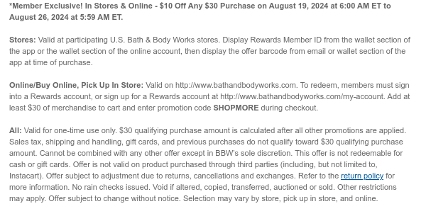 *Member Exclusive! In Stores & Online - $10 Off Any $30 Purchase on August 19, 2024 at 6:00 AM ET to August 26, 2024 at 5:59 AM ET.   Stores: Valid at participating U.S. Bath & Body Works stores. Display Rewards Member ID from the wallet section of the app or the wallet section of the online account, then display the offer barcode from email or wallet section of the app at time of purchase.  Online/Buy Online, Pick Up In Store: Valid on http://www.bathandbodyworks.com. To redeem, members must sign into a Rewards account, or sign up for a Rewards account at http://www.bathandbodyworks.com/my-account. Add at least $30 of merchandise to cart and enter promotion code SHOPMORE during checkout.   All: Valid for one-time use only. $30 qualifying purchase amount is calculated
 after all other promotions are applied. Sales tax, shipping and handling, gift cards, and previous purchases do not qualify toward $30 qualifying purchase amount. Cannot be combined with any other offer except in BBW’s sole discretion. This offer is not redeemable for cash or gift cards. Offer is not valid on product purchased through third parties (including, but not limited to, Instacart). Offer subject to adjustment due to returns, cancellations and exchanges. Refer to the return policy for more information. No rain checks issued. Void if altered, copied, transferred, auctioned or sold. Other restrictions may apply. Offer subject to change without notice. Selection may vary by store, pick up in store, and online.