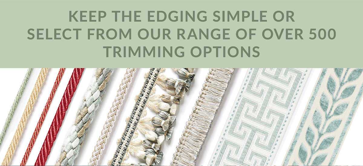 Keep the edging simple or select from our range of over 500 trimming options