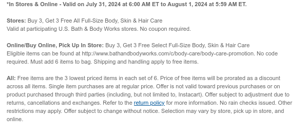 *In Stores & Online - Valid on July 31, 2024 at 6:00 AM ET to August 1, 2024 at 5:59 AM ET.  Stores: Buy 3, Get 3 Free All Full-Size Body, Skin & Hair Care Valid at participating U.S. Bath & Body Works stores. No coupon required.Online/Buy Online, Pick Up In Store: Buy 3, Get 3 Free Select Full-Size Body, Skin & Hair Care Eligible items can be found at http://www.bathandbodyworks.com/c/body-care/body-care-promotion. No code required. Must add 6 items to bag. Shipping and handling apply to free items. All: Free items are the 3 lowest priced items in each set of 6. Price of free items will be prorated as a discount across all items. Single item purchases are at regular price. Offer is not valid toward previous purchases or on product purchased through third parties
 (including, but not limited to, Instacart). Offer subject to adjustment due to returns, cancellations and exchanges. Refer to the return policy for more information. No rain checks issued. Other restrictions may apply. Offer subject to change without notice. Selection may vary by store, pick up in store, and online.