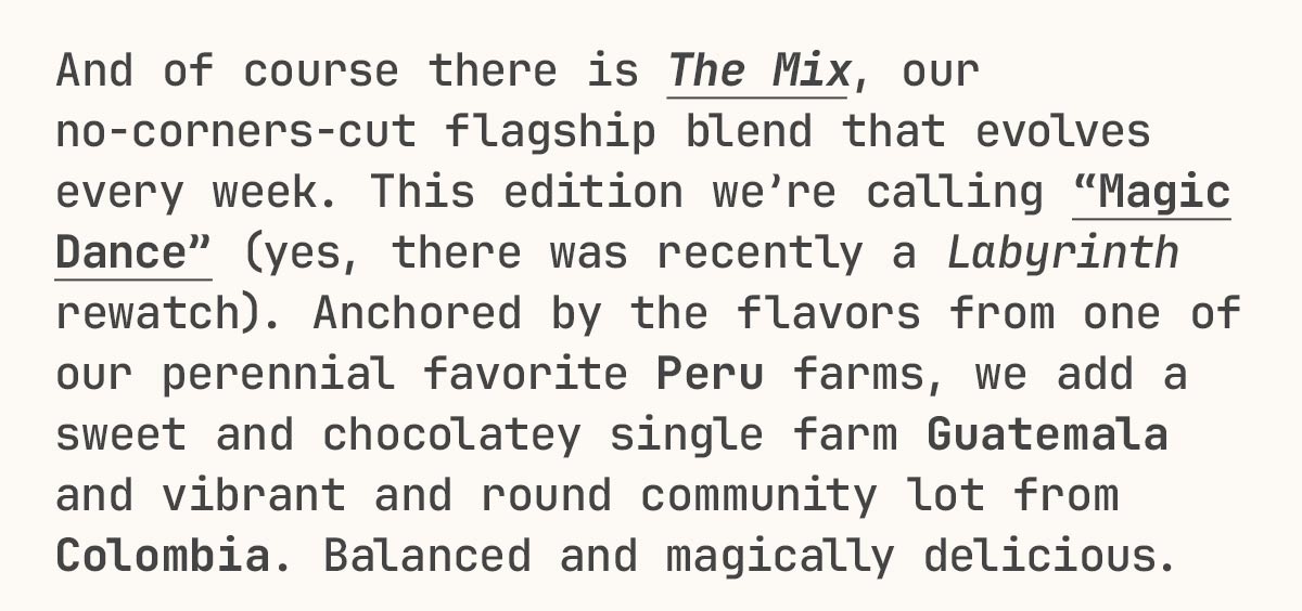 And of course there is The Mix, our no-corners-cut flagship blend that evolves every week. This edition we’re calling “Magic Dance” (yes, there was recently a Labyrinth rewatch). Anchored by the flavors from one of our perennial favorite Peru farms, we add a sweet and chocolatey single farm Guatemala and vibrant and round community lot from Colombia. Balanced and magically delicious.