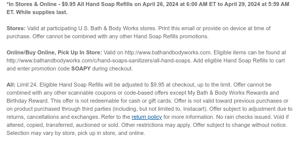 *In Stores & Online - $9.95 All Hand Soap Refills on April 26, 2024 at 6:00 AM ET to April 29, 2024 at 5:59 AM ET. While supplies last.  Stores: Valid at participating U.S. Bath & Body Works stores. Print this email or provide on device at time of purchase. Offer cannot be combined with any other Hand Soap Refills promotions.  Online/Buy Online, Pick Up In Store: Valid on http://www.bathandbodyworks.com. Eligible items can be found at http://www.bathandbodyworks.com/c/hand-soaps-sanitizers/all-hand-soaps. Add eligible Hand Soap Refills to cart and enter promotion code SOAPY during checkout.  All: Limit 24. Eligible Hand Soap Refills will be adjusted to $9.95 at checkout, up to the limit. Offer cannot be combined with any other scannable coupons or code-based offers
 except My Bath & Body Works Rewards and Birthday Reward. This offer is not redeemable for cash or gift cards. Offer is not valid toward previous purchases or on product purchased through third parties (including, but not limited to, Instacart). Offer subject to adjustment due to returns, cancellations and exchanges. Refer to the return policy for more information. No rain checks issued. Void if altered, copied, transferred, auctioned or sold. Other restrictions may apply. Offer subject to change without notice. Selection may vary by store, pick up in store, and online.