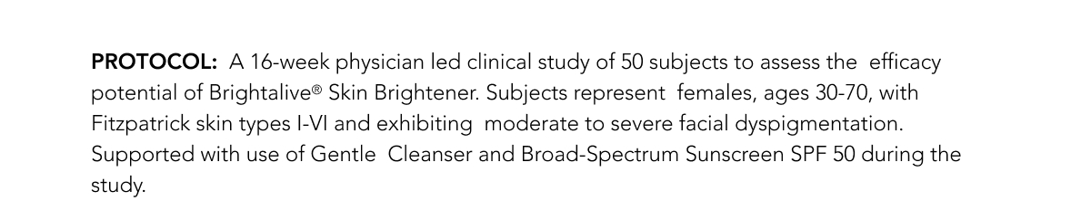 PROTOCOL:  A 16-week physician led clinical study of 50 subjects to assess the  efficacy potential of Brightalive Skin Brightener. Subjects represent  females, ages 30-70, with Fitzpatrick skin types I-VI and exhibiting  moderate to severe facial dyspigmentation. Supported with use of Gentle  Cleanser and Broad-Spectrum Sunscreen SPF 50 during the study.