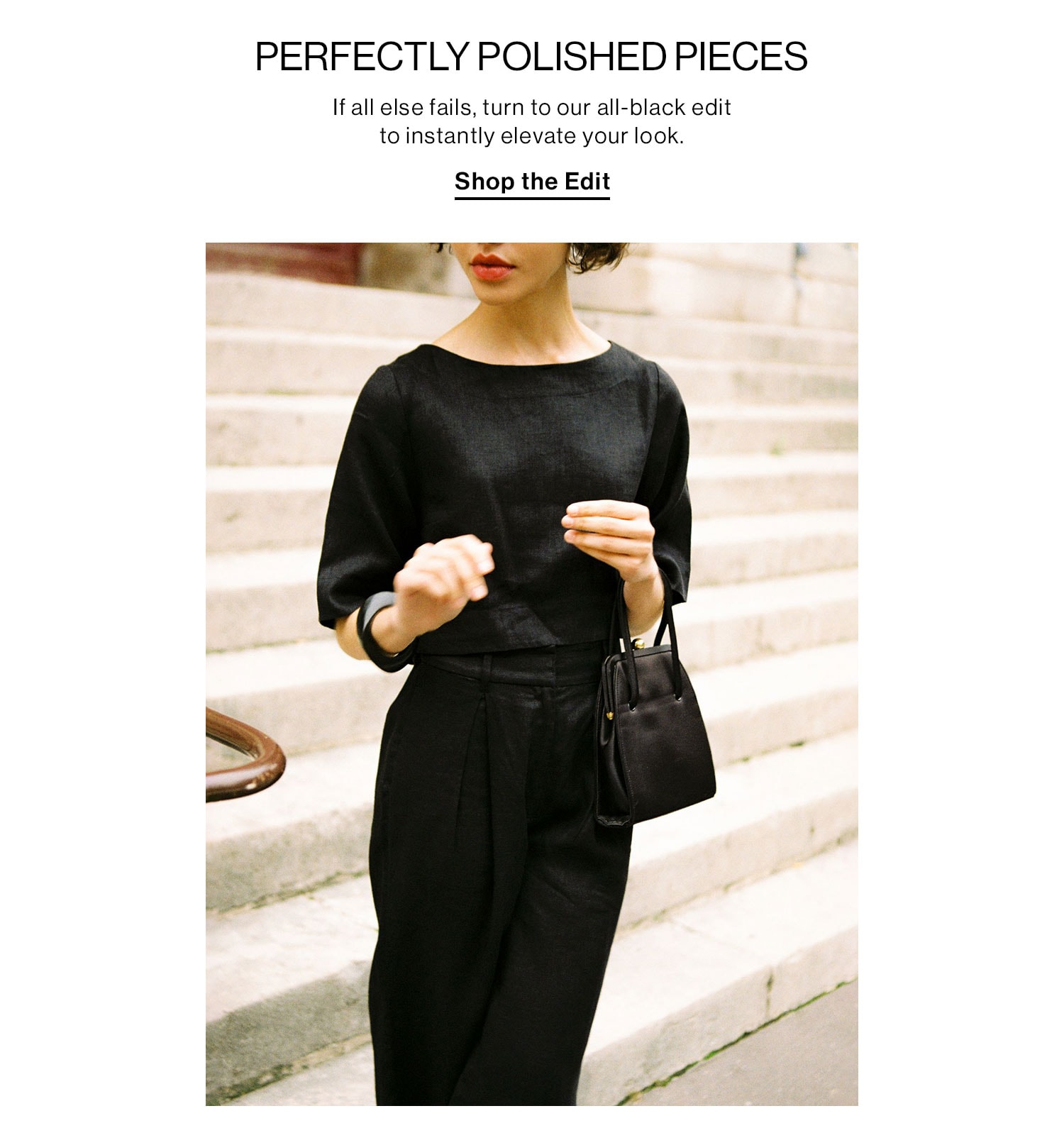 PERFECTLY POLISHED PIECES. If all else fails, turn to our all-black edit to instantly elevate your look. Shop the Edit