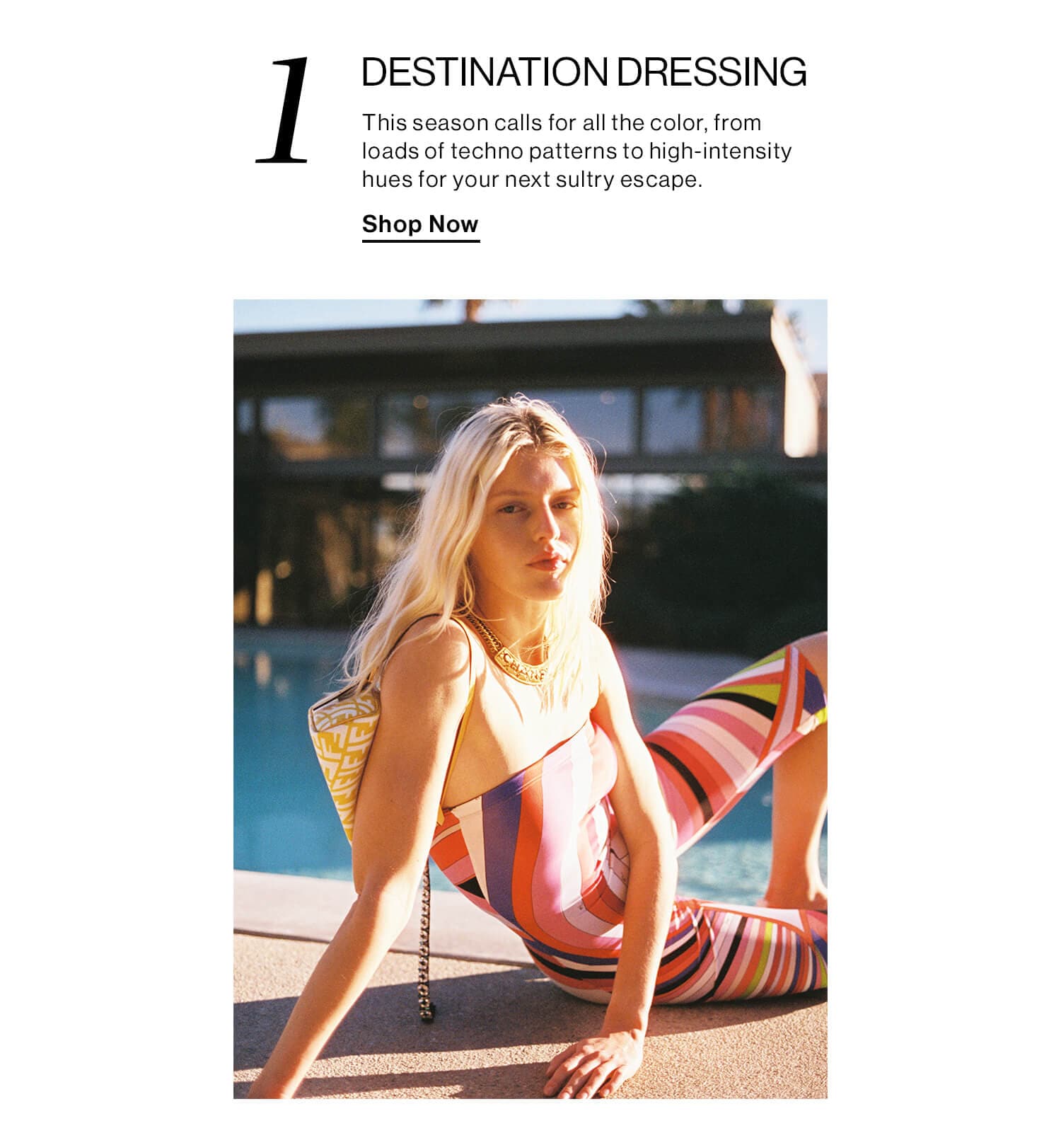 1. DESTINATION DRESSING. This season calls for all the color, from loads of techno patterns to high-intensity hues for your next sultry escape. Shop Now