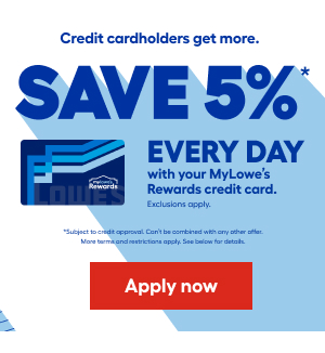 Credit cardholders get more. SAVE 5% EVERY DAY with your MyLowe's Rewards credit card. Exclusions apply. Subject to credit approval. Can't be combined with any other offer. More terms and restrictions apply. See below for details. Apply now