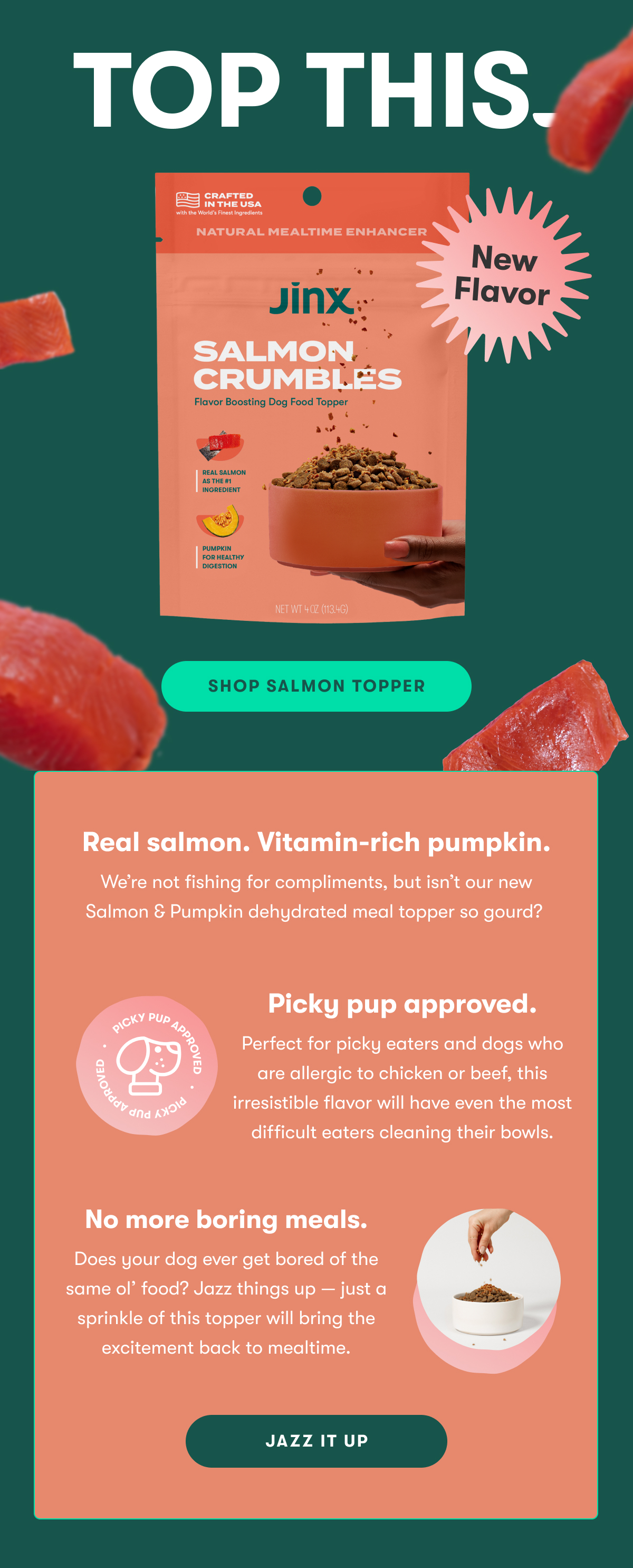 Top This. New flavor. Shop Salmon Topper. Real Salmon. Vitamin-rich pumpkin. We're not fishing for compliments, but isn't our new Salmon & Pumpkin dehydrated meal topper so gourd? Pick-Pup approved. Perfect for picky eaters and dogs who are allergic to chicken or beef, this irresistible flavor will have even the most difficult eaters cleaning their bowls. No more boring meals. Does you dog ever get bored of the same ol' food? Jazz things up—just a sprinkle of this topper will bring the excitement back to mealtime. Jazz it up.