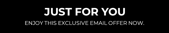 JUST FOR YOU. ENJOY THIS EXCLUSIVE EMAIL OFFER NOW. 