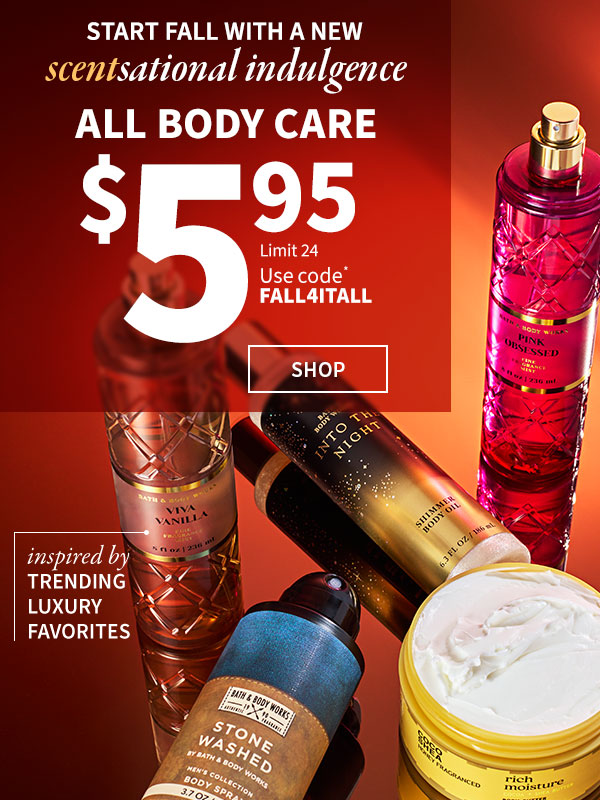 Start fall with a new scentsational indulgence. $5.95 all body care. Use code* FALL4ITALL. Limit 24. Instead by trending luxuries. SHOP. 