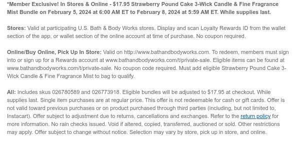 *Member Exclusive! In Stores & Online - $17.95 Strawberry Pound Cake 3-Wick Candle & Fine Fragrance Mist Bundle on February 5, 2024 at 6:00 AM ET to February 8, 2024 at 5:59 AM ET. While supplies last.  Stores: Valid at participating U.S. Bath & Body Works stores. Display and scan Loyalty Rewards ID from the wallet section of the app, or wallet section of the online account at time of purchase. No coupon required.  Online/Buy Online, Pick Up In Store: Valid on http://www.bathandbodyworks.com. To redeem, members must sign into or sign up for a Rewards account at www.bathandbodyworks.com/t/private-sale. Eligible items can be found at www.bathandbodyworks.com/t/private-sale. No coupon code required. Must add eligible Strawberry Pound Cake 3-Wick Candle & Fine
 Fragrance Mist to bag to qualify.  All: Includes skus 026780589 and 026773918. Eligible bundles will be adjusted to $17.95 at checkout. While supplies last. Single item purchases are at regular price. This offer is not redeemable for cash or gift cards. Offer is not valid toward previous purchases or on product purchased through third parties (including, but not limited to, Instacart). Offer subject to adjustment due to returns, cancellations and exchanges. Refer to the return policy for more information. No rain checks issued. Void if altered, copied, transferred, auctioned or sold. Other restrictions may apply. Offer subject to change without notice. Selection may vary by store, pick up in store, and online.