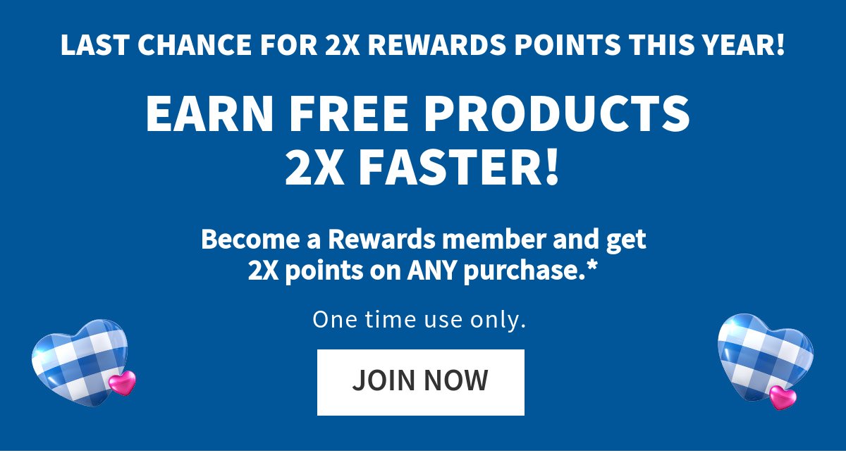 LAST CHANCE FOR 2X REWARDS POINTS THIS YEAR! EARN FREE PRODUCTS 2X FASTER! Get 2X Rewards points on ANY purchase.* One time use only.