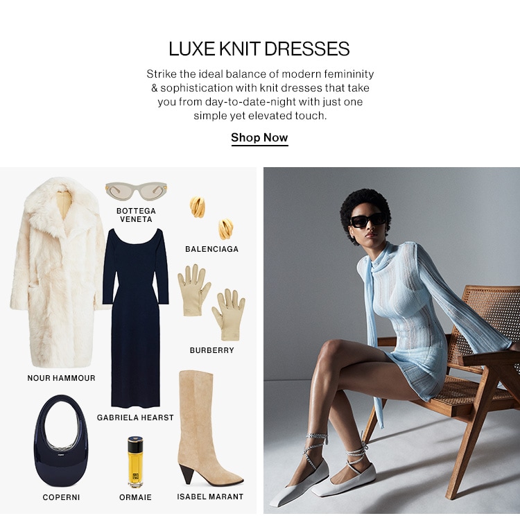 LUXE KNIT DRESSES DEK: Strike the ideal balance of modern femininity & sophistication with knit dresses that take you from day-to-date-night with just one simple yet elevated touch. CTA: Shop Now