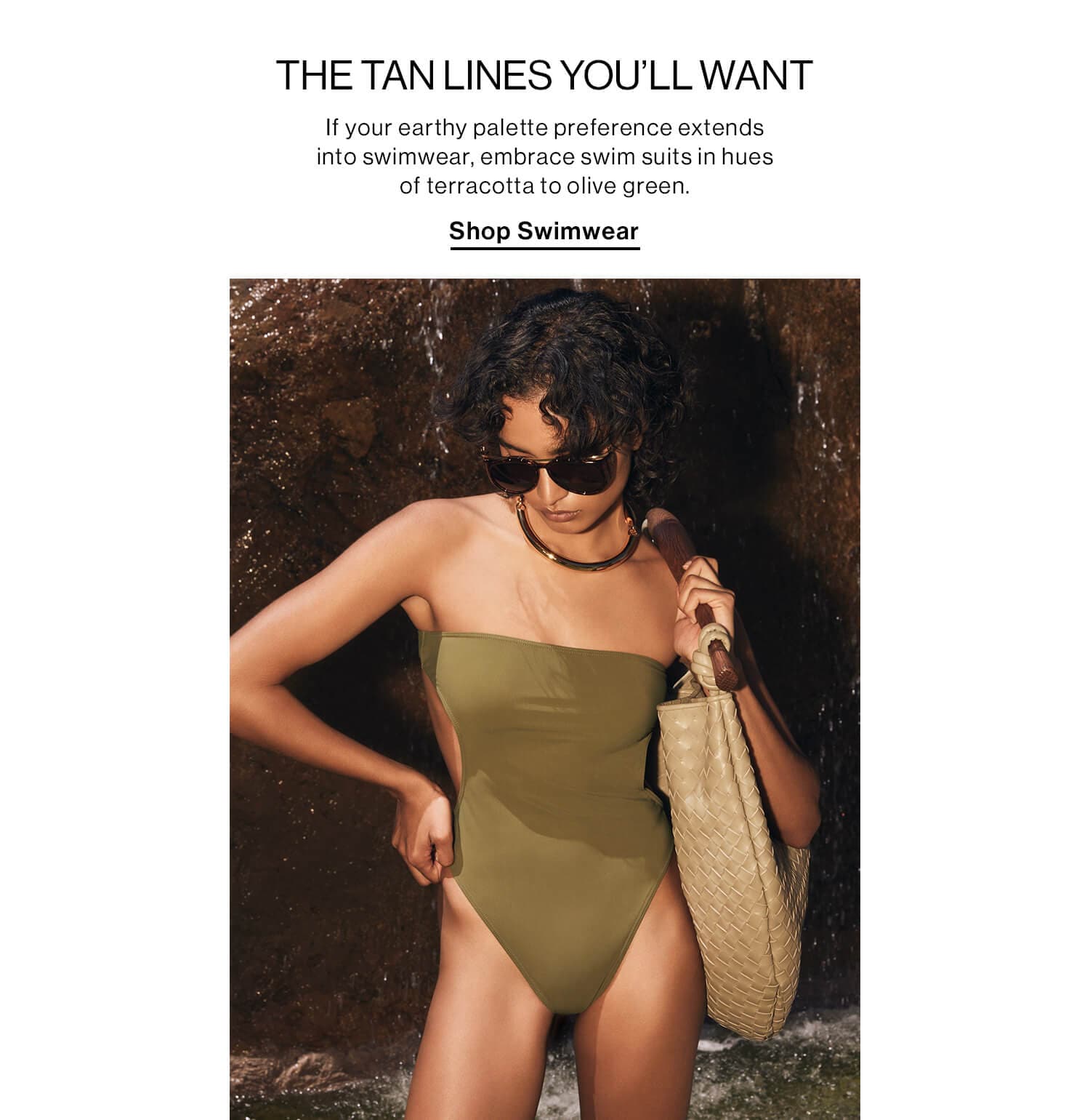 THE TAN LINES YOU’LL WANT DEK: If your earthy palette preference extends into swimwear, embrace swim suits in hues of terracotta to olive green. CTA: Shop Swimwear