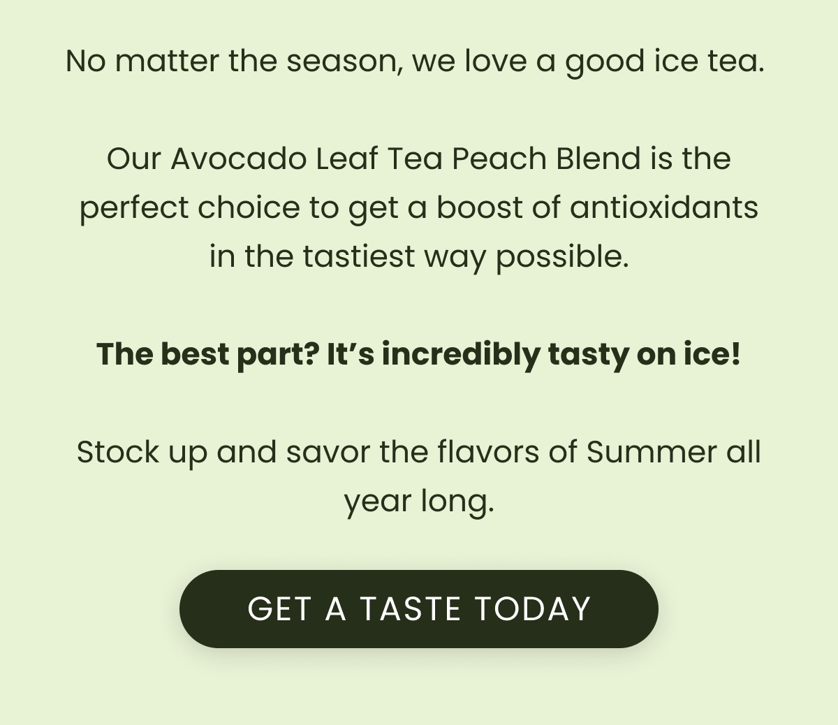 No matter the season, we love a good ice tea.   Our Avocado Leaf Tea Peach Blend is the perfect choice to get a boost of antioxidants in the tastiest way possible.  The best part? It’s incredibly tasty on ice!  Stock up and savor the flavors of Summer all year long.