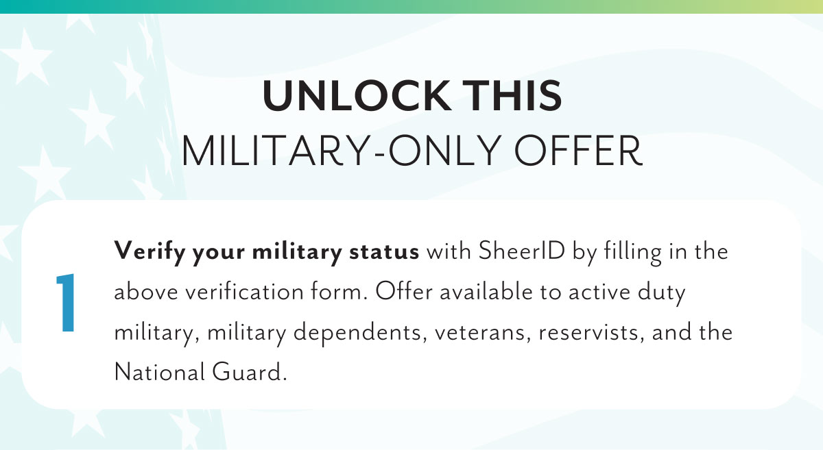 Unlock this military-only offer | 1 Verify your military status with SheerID by filling in the above verification form. Offer available to active duty military, military dependents, veterans, reservists, and the National Gaurd.