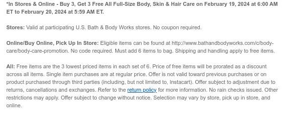 *In Stores & Online - Buy 3, Get 3 Free All Full-Size Body, Skin & Hair Care on February 19, 2024 at 6:00 AM ET to February 20, 2024 at 5:59 AM ET.  Stores: Valid at participating U.S. Bath & Body Works stores. No coupon required.  Online/Buy Online, Pick Up In Store: Eligible items can be found at http://www.bathandbodyworks.com/c/body-care/body-care-promotion. No code required. Must add 6 items to bag. Shipping and handling apply to free items.  All: Free items are the 3 lowest priced items in each set of 6. Price of free items will be prorated as a discount across all items. Single item purchases are at regular price. Offer is not valid toward previous purchases or on product purchased through third parties (including, but not limited to, Instacart). Offer subject
 to adjustment due to returns, cancellations and exchanges. Refer to the return policy for more information. No rain checks issued. Other restrictions may apply. Offer subject to change without notice. Selection may vary by store, pick up in store, and online.