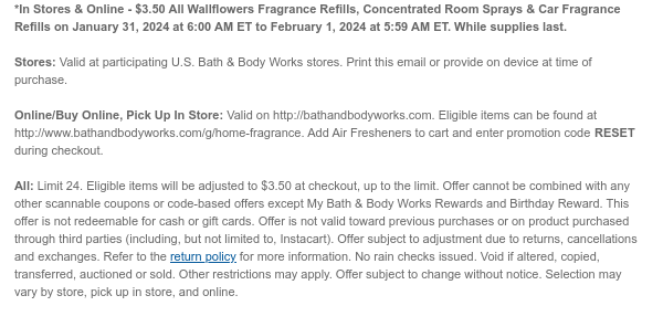 *In Stores & Online - $3.50 All Walflowers Fragrance Refills, Concentrated Room Sprays & Car Fragrance Refills on January 31, 2024 at 6:00 AM ET to February 1, 2024 at 5:59 AM ET. While supplies last.  Stores: Valid at participating U.S. Bath & Body Works stores. Print this email or provide on device at time of purchase.  Online/Buy Online, Pick Up In Store: Valid on http://bathandbodyworks.com. Eligible items can be found at http://www.bathandbodyworks.com/g/home-fragrance. Add Air Fresheners to cart and enter promotion code TBD during checkout.  All: Limit 24. Eligible items will be adjusted to $3.50 at checkout, up to the limit. Offer cannot be combined with any other scannable coupons or code-based offers except My Bath & Body Works Rewards and Birthday
 Reward. This offer is not redeemable for cash or gift cards. Offer is not valid toward previous purchases or on product purchased through third parties (including, but not limited to, Instacart). Offer subject to adjustment due to returns, cancellations and exchanges. Refer to the return policy for more information. No rain checks issued. Void if altered, copied, transferred, auctioned or sold. Other restrictions may apply. Offer subject to change without notice. Selection may vary by store, pick up in store, and online.