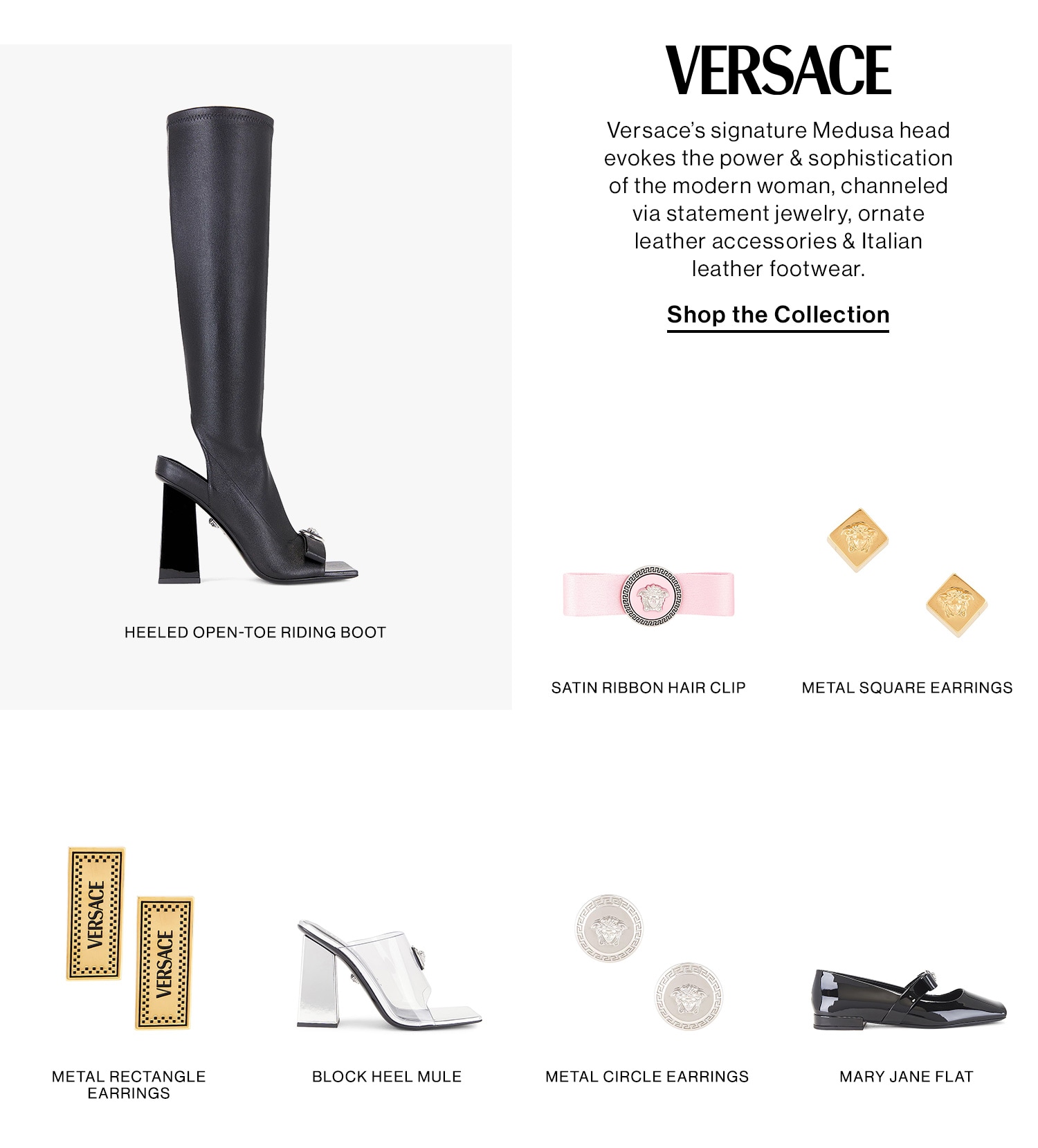 Versace. Versace’s signature Medusa head evokes the power & sophistication of the modern woman, channeled via statement jewelry, ornate leather accessories & Italian leather footwear. Shop the Collection