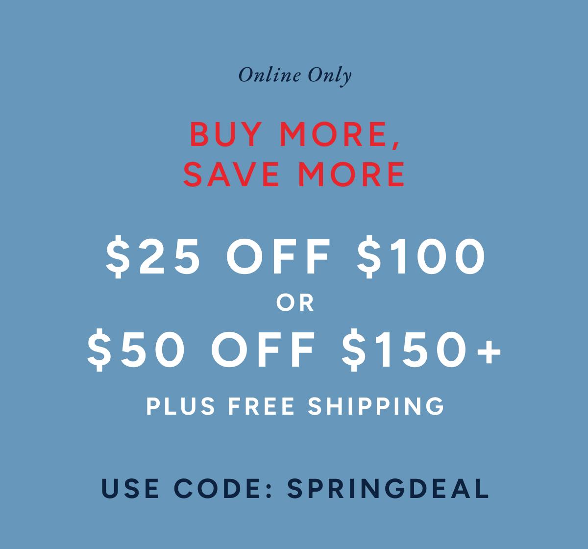 online only. Buy more, save more. $25 off $100 or $50 off $150+ plus free shipping. Use code: SPRINGDEAL