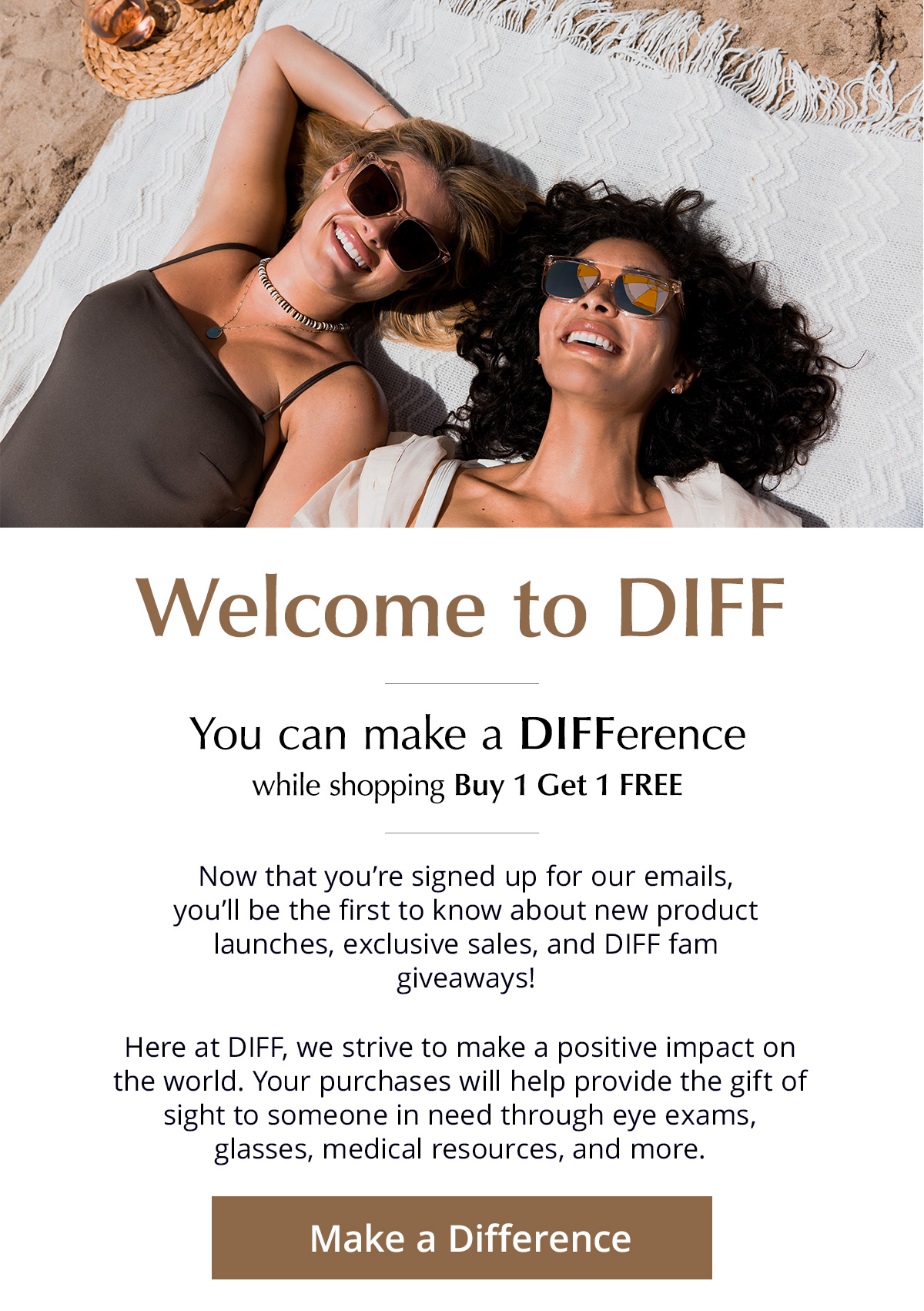 Welcome to DIFF - You can make a DIFFerence while shopping Buy 1 Get 1 FREE. Now that you're signed up for our emails, you'll be the first to know about new product launches, exclusive sales, and DIFF fam giveaways! Here at DIFF, we strive to make a positive impact on the world. Your purchases will help provide the gift of sight to someone in need through eye exams, glasses, medical resources, and more.