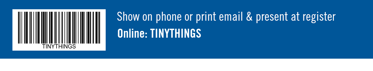 Show on phone or print email & present at register. Online: TINYTHINGS