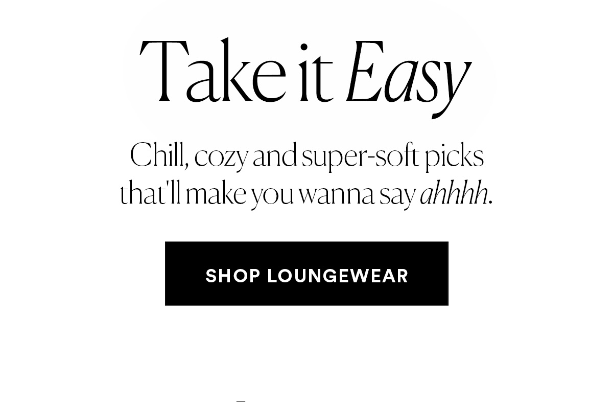 Take it Easy. Chill, cozy and super-soft picks that'll make you wanna say ahhhhh SHOP LOUNGEWEAR>>