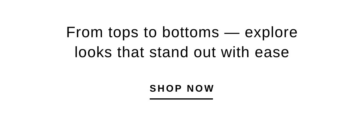 From tops to bottoms — explore looks that stand out with ease | SHOP NOW