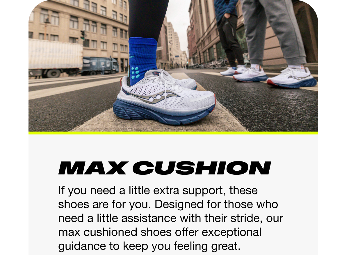 [saucony] Max Cushion - If you need a little extra support, these shoes are for you. Designed for those who need a little assistance with their stride, our max cushioned shoes offer exceptional guidance to keep you feeling great.