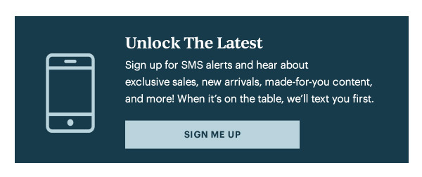 Unlock The Latest  Sign up for SMS alerts and hear about exclusive sales, new arrivals, made-for-you content, and more! When it's on the table, we'll text you first.   [SIGN ME UP]