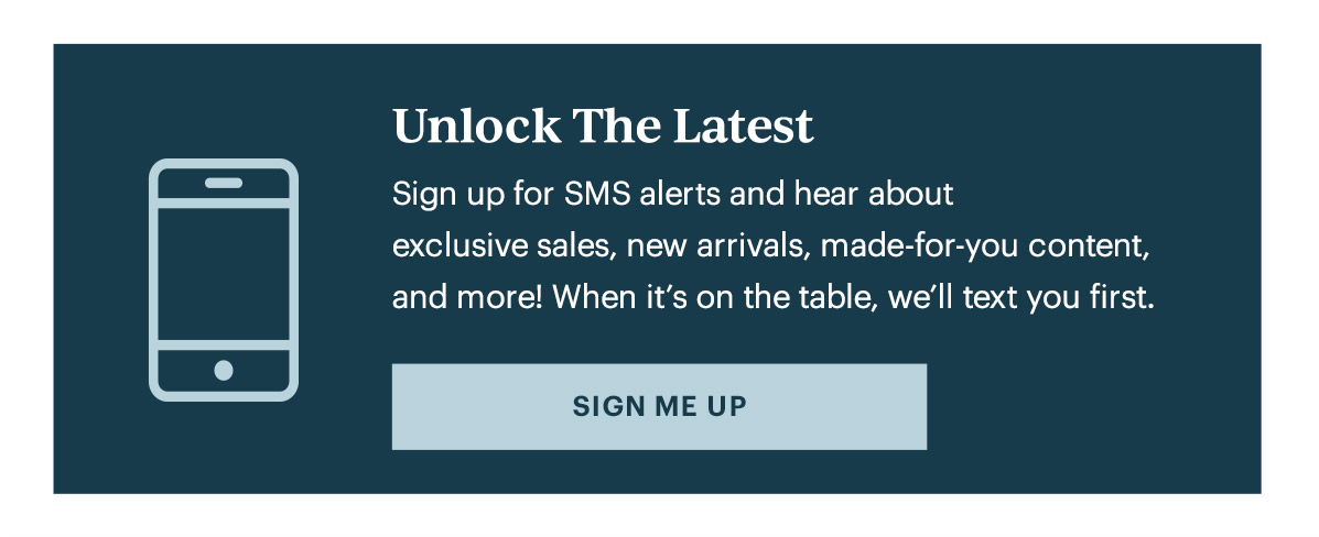 Unlock The Latest  Sign up for SMS alerts and hear about exclusive sales, new arrivals, made-for-you content, and more! When it's on the table, we'll text you first.   [SIGN ME UP]