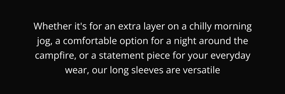 Whether it's for an extra layer on a chilly morning jog, a comfortable option for a night around the campfire, or a statement piece for your everyday wear, our long sleeves are versatile