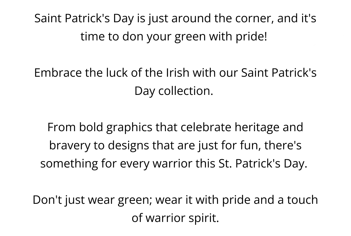 Saint Patrick's Day is just around the corner, and it's time to don your green with pride!   Embrace the luck of the Irish with our Saint Patrick's Day collection.   From bold graphics that celebrate heritage and bravery to designs that are just for fun, there's something for every warrior this St. Patrick's Day.   Don't just wear green; wear it with pride and a touch of warrior spirit.