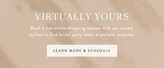 virtually yours. Book a live online shopping session with our expert stylists to find bridal party looks anywhere, anytime. learn more & schedule >