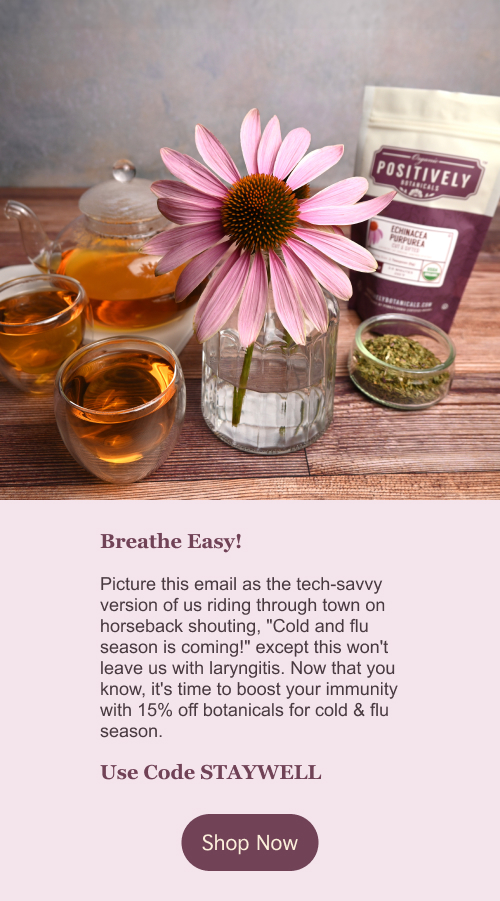 Breathe Easy! Picture this email as the tech-savvy version of us riding through town on horseback shouting, "Cold and flu season is coming!" except this won't leave us with laryngitis. Now that you know, it's time to boost your immunity with 15% off botanicals for cold & flu season. Use code STAYWELL . Click here to shop now!