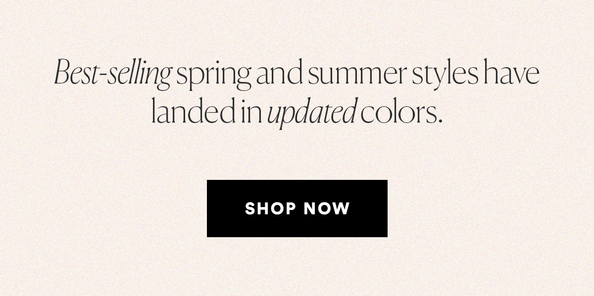 Best-selling spring and summer styles have landed in updated colors. SHOP NOW>>