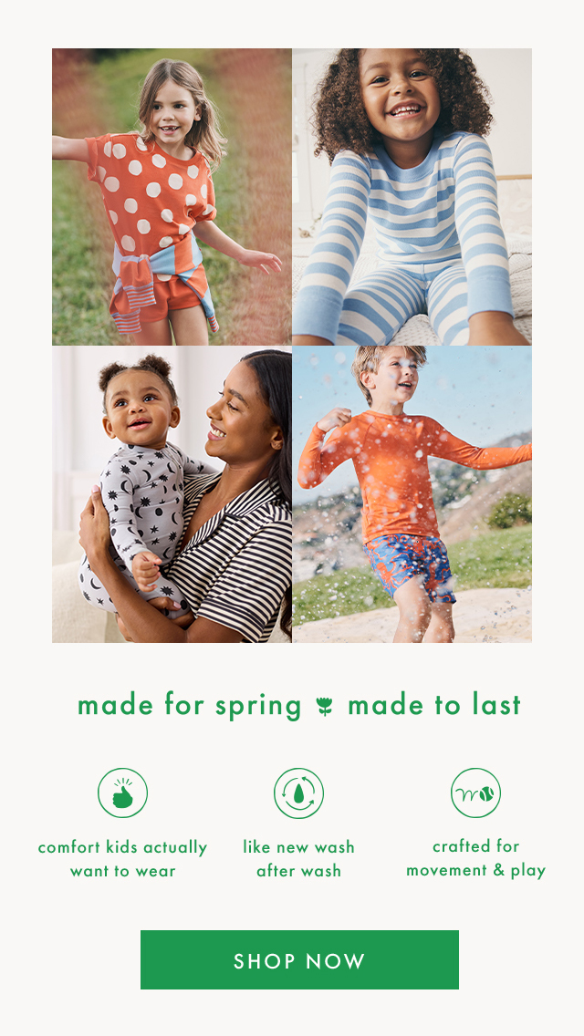 made for spring made to last | comfort kids actually want to wear | like new wash after wash | crafted for movement & play | SHOP NOW