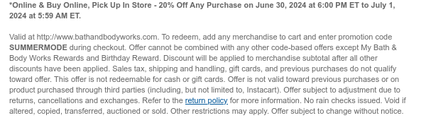 *Online & Buy Online, Pick Up In Store - 20% Off Any Purchase on June 30, 2024 at 6:00 PM ET to July 1, 2024 at 5:59 AM ET.   Valid at http://www.bathandbodyworks.com. To redeem, add any merchandise to cart and enter promotion code SUMMERMODE during checkout. Offer cannot be combined with any other code-based offers except My Bath & Body Works Rewards and Birthday Reward. Discount will be applied to merchandise subtotal after all other discounts have been applied. Sales tax, shipping and handling, gift cards, and previous purchases do not qualify toward offer. This offer is not redeemable for cash or gift cards. Offer is not valid toward previous purchases or on product purchased through third parties (including, but not limited to, Instacart). Offer subject to
 adjustment due to returns, cancellations and exchanges. Refer to the return policy for more information. No rain checks issued. Void if altered, copied, transferred, auctioned or sold. Other restrictions may apply. Offer subject to change without notice.