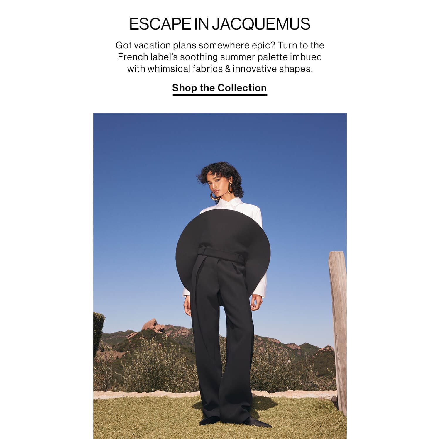 ESCAPE IN JACQUEMUS  DEK: Got vacation plans somewhere epic? Turn to the French label’s soothing summer palette imbued with whimsical fabrics & innovative shapes. CTA: Shop the Collection