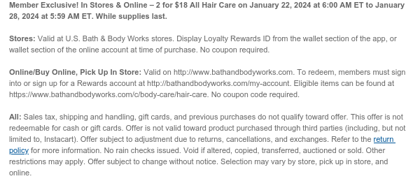 Member Exclusive! In Stores & Online – 2 for $18 All Hair Care on January 22, 2024 at 6:00 AM ET to January 28, 2024 at 5:59 AM ET. While supplies last.  Stores: Valid at U.S. Bath & Body Works stores. Display Loyalty Rewards ID from the wallet section of the app, or wallet section of the online account at time of purchase. No coupon required.  Online/Buy Online, Pick Up In Store: Valid on http://www.bathandbodyworks.com. To redeem, members must sign into or sign up for a Rewards account at http://bathandbodyworks.com/my-account. Eligible items can be found at https://www.bathandbodyworks.com/c/body-care/hair-care. No coupon code required.   All: Sales tax, shipping and handling, gift cards, and previous purchases do not qualify toward offer. This offer is not redeemable
 for cash or gift cards. Offer is not valid toward product purchased through third parties (including, but not limited to, Instacart). Offer subject to adjustment due to returns, cancellations, and exchanges. Refer to the return policy for more information. No rain checks issued. Void if altered, copied, transferred, auctioned or sold. Other restrictions may apply. Offer subject to change without notice. Selection may vary by store, pick up in store, and online.