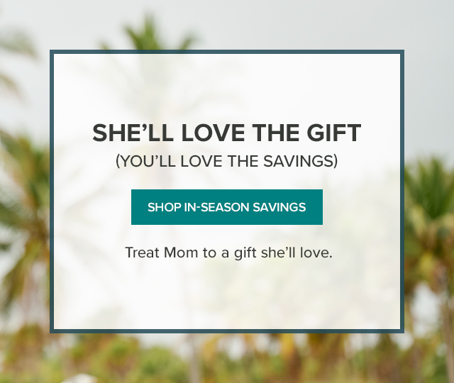 She'll Love The Gift (You'll Love the Savings) Mother's Day is Sunday, May 12th! Explore our In-Season Savings collection and treat Mom to a gift she'll love.