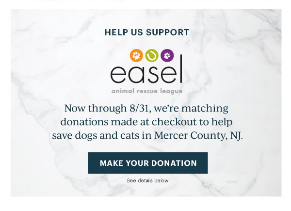 HELP US SUPPORT  easel animal rescue league  Now through 8/31, we're matching donations made at checkout to help save dogs and cats in Mercer County, NJ.  [MAKE YOUR DONATION] See details below.