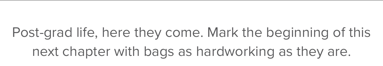 Post-grade life, here they come. Mark the beginning of this next chapter with bags as hardworking as they are. 