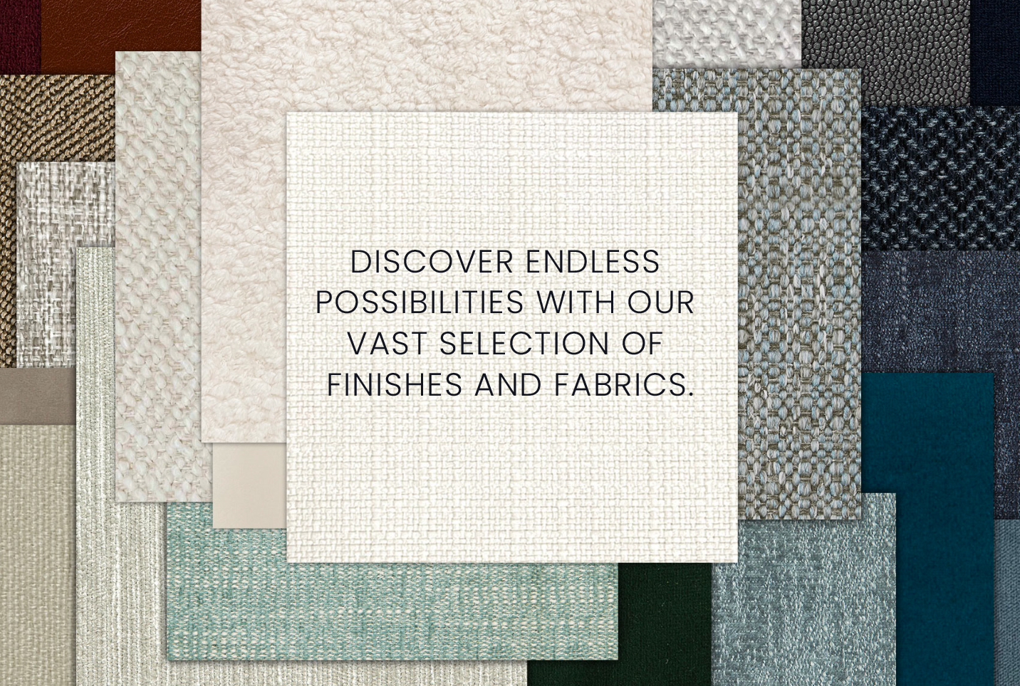 Discover endless  possibilities with our  vast selection of  finishes and fabrics. Featuring an image of an array of our beautiful fabrics.