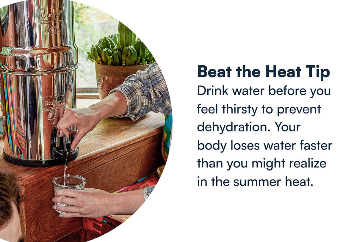 Beat the Heat Tip Drink water before you feel thirsty to prevent dehydration. Your body loses water faster than you might realize in the summer heat.