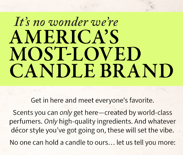 It's no wonder were AMERICA'S MOST LOVED CANDLE BRAND Get in here and meet everyone's favorite. Scents you can only get here-created by world-class perfumers. Only high-quality ingredients. And whatever décor style you've got going on, these will set the vibe. No one can hold a candle to ours... let us tell you more: