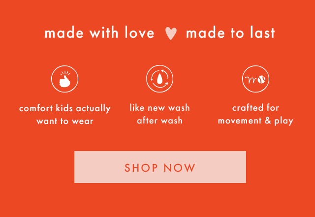 made with love made to last | comfort kids actually want to wear | like new wash after wash | crafted for movement & play | SHOP NOW