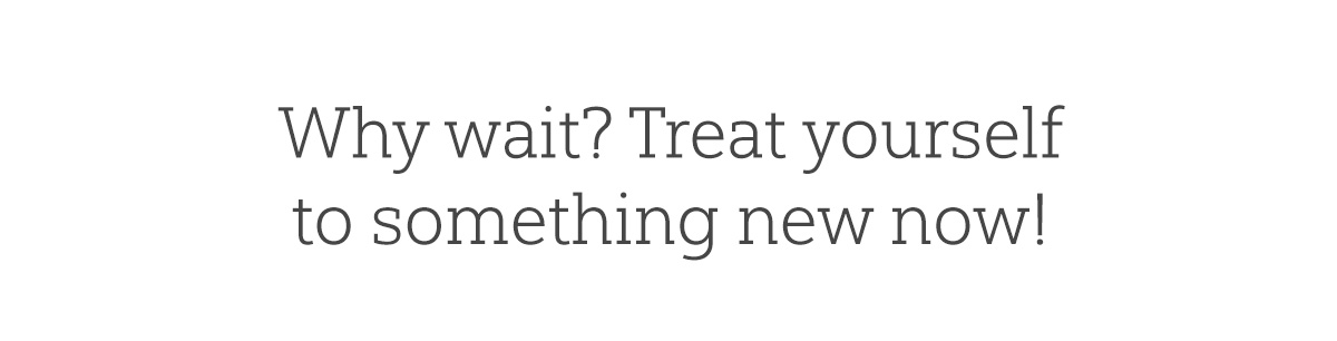 Why wait? Treat yourself to something new now!