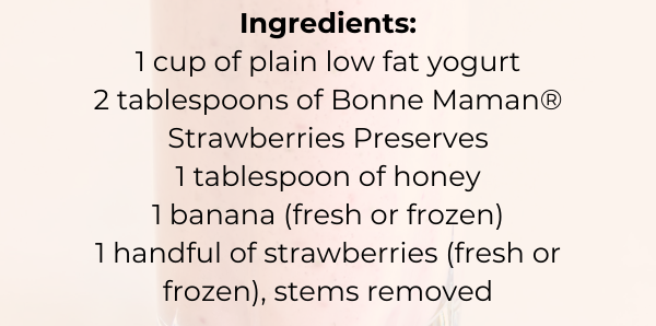 Ingredients: 1 cup of plain low fat yogurt 2 tablespoons of Bonne Maman® Strawberries Preserves 1 tablespoon of honey 1 banana (fresh or frozen) 1 handful of strawberries (fresh or frozen), stems removed